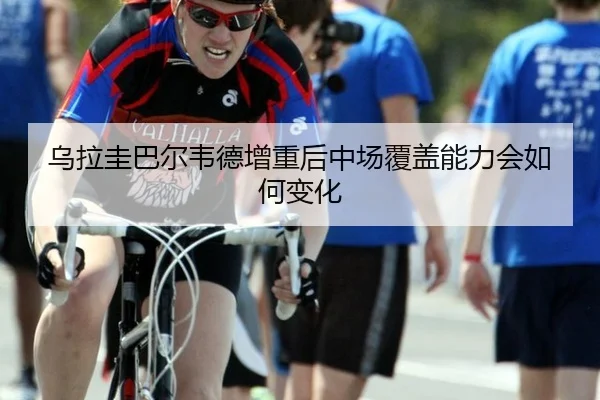 乌拉圭巴尔韦德增重后中场覆盖能力会如何变化
